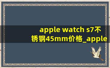 apple watch s7不锈钢45mm价格_apple watch s7不锈钢41mm
